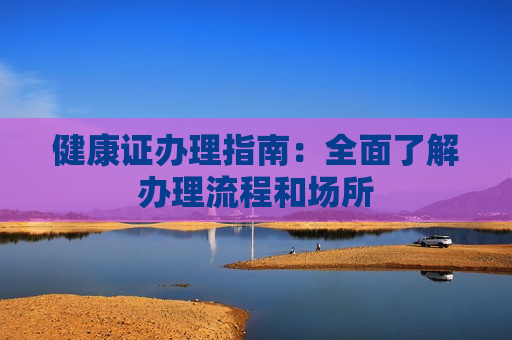 健康证办理指南：全面了解办理流程和场所