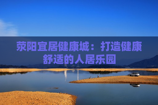 荥阳宜居健康城：打造健康舒适的人居乐园