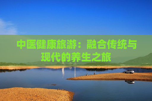 中医健康旅游：融合传统与现代的养生之旅