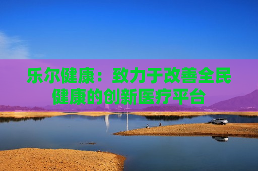 乐尔健康：致力于改善全民健康的创新医疗平台