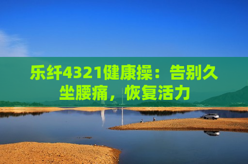 乐纤4321健康操：告别久坐腰痛，恢复活力