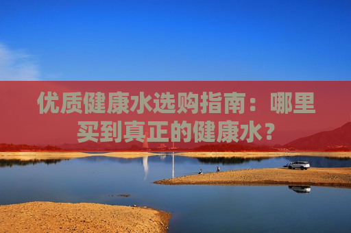 优质健康水选购指南：哪里买到真正的健康水？